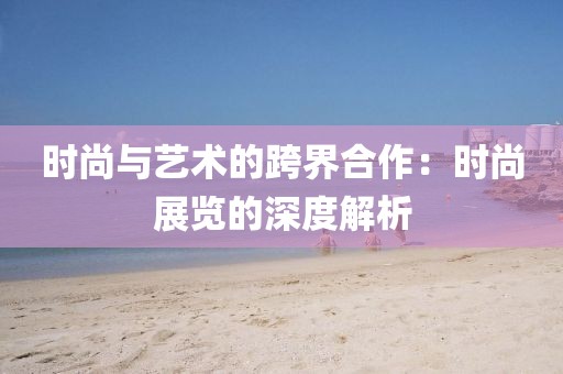 时尚与艺术的跨界合作：时尚展览的深度解析