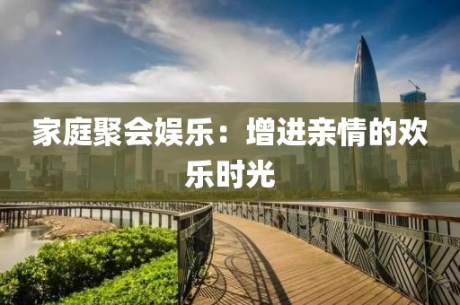 家庭聚会娱乐：增进亲情的欢乐时光