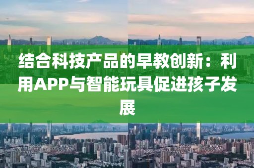 结合科技产品的早教创新：利用APP与智能玩具促进孩子发展